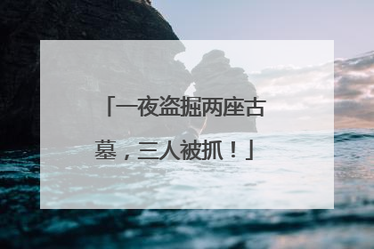 一夜盗掘两座古墓，三人被抓！